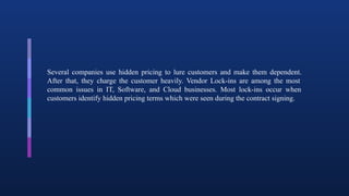 Several companies use hidden pricing to lure customers and make them dependent.
After that, they charge the customer heavily. Vendor Lock-ins are among the most
common issues in IT, Software, and Cloud businesses. Most lock-ins occur when
customers identify hidden pricing terms which were seen during the contract signing.
 