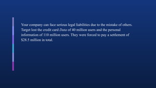Your company can face serious legal liabilities due to the mistake of others.
Target lost the credit card Data of 40 million users and the personal
information of 110 million users. They were forced to pay a settlement of
$28.5 million in total.
 
