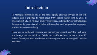 IT Managed support is one of the most rapidly growing services in the tech
industry and is expected to reach about $400 Billion market size by 2028. It
brings expert advice, relieves employee pressure, and guards your infrastructure
throughout the year. Overall it helps with complete tech support that helps your
business function seamlessly.
However, an inefficient company can disrupt your current workflow and harm
you in ways that take millions of dollars to rectify. We have curated a list of 10
critical factors you must note before outsourcing activities to managed IT service
providers.
Introduction
 