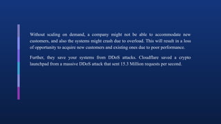 Without scaling on demand, a company might not be able to accommodate new
customers, and also the systems might crash due to overload. This will result in a loss
of opportunity to acquire new customers and existing ones due to poor performance.
Further, they save your systems from DDoS attacks. Cloudflare saved a crypto
launchpad from a massive DDoS attack that sent 15.3 Million requests per second.
 