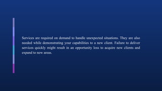 Services are required on demand to handle unexpected situations. They are also
needed while demonstrating your capabilities to a new client. Failure to deliver
services quickly might result in an opportunity loss to acquire new clients and
expand to new areas.
 