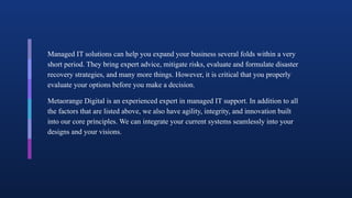 Managed IT solutions can help you expand your business several folds within a very
short period. They bring expert advice, mitigate risks, evaluate and formulate disaster
recovery strategies, and many more things. However, it is critical that you properly
evaluate your options before you make a decision.
Metaorange Digital is an experienced expert in managed IT support. In addition to all
the factors that are listed above, we also have agility, integrity, and innovation built
into our core principles. We can integrate your current systems seamlessly into your
designs and your visions.
 