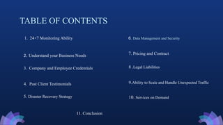 TABLE OF CONTENTS
1. 24×7 Monitoring Ability
2. Understand your Business Needs
5. Disaster Recovery Strategy
3. Company and Employee Credentials
4. Past Client Testimonials
6. Data Management and Security
7. Pricing and Contract
11. Conclusion
8 .Legal Liabilities
9.Ability to Scale and Handle Unexpected Traffic
10. Services on Demand
 