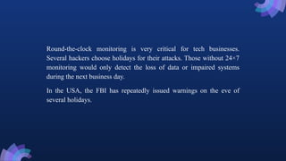 Round-the-clock monitoring is very critical for tech businesses.
Several hackers choose holidays for their attacks. Those without 24×7
monitoring would only detect the loss of data or impaired systems
during the next business day.
In the USA, the FBI has repeatedly issued warnings on the eve of
several holidays.
 