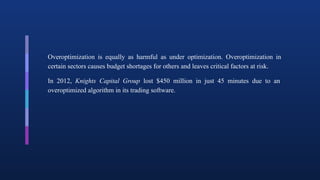 Overoptimization is equally as harmful as under optimization. Overoptimization in
certain sectors causes budget shortages for others and leaves critical factors at risk.
In 2012, Knights Capital Group lost $450 million in just 45 minutes due to an
overoptimized algorithm in its trading software.
 