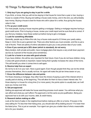 10 Things To Remember When Buying A Home
1. Only buy if you are going to stay in put for a while
If you think, or know, that you will not be staying in that house for more than a year or two, buying a
house is a waste of time. Buying and selling a house costs money, and in the end, you will probably
lose money. Buying a house is best for those who will in place for a while, thus giving the houses
value to rise.
2. Fix up your credit score
For most people, buying a house requires getting a mortgage. Getting a mortgage requires having a
good credit score. Prior to buying a house, review your credit report and be sure that all is correct. If
you find any mistakes, have these sorted out before trying to get a mortgage.
3. Look for something affordable
Generally, people say to follow this rule; buy a house costs equal to 2.5 times your yearly salary.
Keep in mind; this is just a general rule. There are other factors you must consider, and this is just a
rule of thumb. There are plenty of online calculators to give you a very precise idea of your costs.
4. Even if you cannot put a 20% down (which is standard), do not worry
Many lenders, both private and public, have mortgage plans that require a very small down payment
(as low as 3 percent of the houses price sometimes).
5. Look for a home in an area with good schools
If you have children, this will be very important for their future. Even if you do not have children, living
in area with good schools is important; reason being that it greatly increases the value of the home.
This will benefit you when it comes time to sell again.
6. Receive help from an expert
Do not try to do it on your own. Have a good agent. Even though people think they can do the whole
process themselves, this is usually not true. An agent will make the job ten times easier on you.
7. Know the difference between rate and points
For those choosing a mortgage, they often have the choice of paying a part of the interest which is
usually paid at closing, at the beginning. This will allow for them to have a lower interest rate. For
those staying in a house for a long time (3 or more years), the points option is usually best, as it will
save you money over time.
8. Get pre-approved
Getting pre-approved will make the house searching process much easier. You will know what you
can afford and what you can't afford. Pre-approval is not the same as pre-qualification. Being pre-
approved has to do with your income, debt, & credit history.
9. Research before making an offer
Look at the trend of sales in the neighborhood before making an offer on a home. If houses in the
area selling for 7% less than their listing price, you should start off by bidding around 11% lower than
the listed price. This is just an example. Your agent can give you a better idea of what a reasonable
bid is for your situation.
 