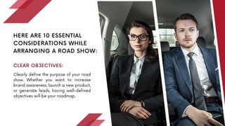 Clearly define the purpose of your road
show. Whether you want to increase
brand awareness, launch a new product,
or generate leads, having well-defined
objectives will be your roadmap.
HERE ARE 10 ESSENTIAL
CONSIDERATIONS WHILE
ARRANGING A ROAD SHOW:
CLEAR OBJECTIVES:
 