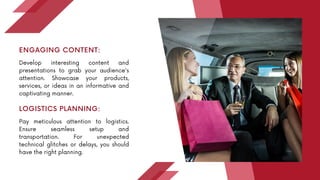 Develop interesting content and
presentations to grab your audience's
attention. Showcase your products,
services, or ideas in an informative and
captivating manner.
ENGAGING CONTENT:
Pay meticulous attention to logistics.
Ensure seamless setup and
transportation. For unexpected
technical glitches or delays, you should
have the right planning.
LOGISTICS PLANNING:
 