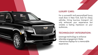 For a successful and personalized luxury
road show in New York, look for classy
vehicles. Hiring luxurious transport not
only enhances your experience but
creates a lasting impression on your
audiences.
LUXURY CARS:
Leverage technology to enhance
attendee engagement. Make
interactive displays for a memorable
experience.
TECHNOLOGY INTEGRATION:
 