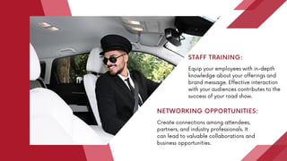 Equip your employees with in-depth
knowledge about your offerings and
brand message. Effective interaction
with your audiences contributes to the
success of your road show.
STAFF TRAINING:
Create connections among attendees,
partners, and industry professionals. It
can lead to valuable collaborations and
business opportunities.
NETWORKING OPPORTUNITIES:
 