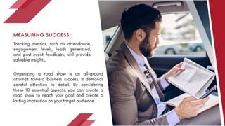Tracking metrics, such as attendance,
engagement levels, leads generated,
and post-event feedback, will provide
valuable insights.
MEASURING SUCCESS:
Organizing a road show is an all-around
attempt toward business success. It demands
careful attention to detail. By considering
these 10 essential aspects, you can create a
road show to reach your goal and create a
lasting impression on your target audience.
 