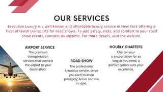 OUR SERVICES
Executive Luxury is a well-known and affordable luxury service in New York offering a
fleet of lavish transports for road shows. To add safety, class, and comfort to your road
show events, contacts us anytime. For more details, visit the website.
AIRPORT SERVICE
The premium
transportation
services that connect
the airport to your
destination.
ROAD SHOW
The professional
luxurious service, serve
you each location
promptly; Arrive on time
in style.
HOURLY CHARTERS
Charter your
transportation for as
long as you need, a
perfect option suits your
excellence.
 