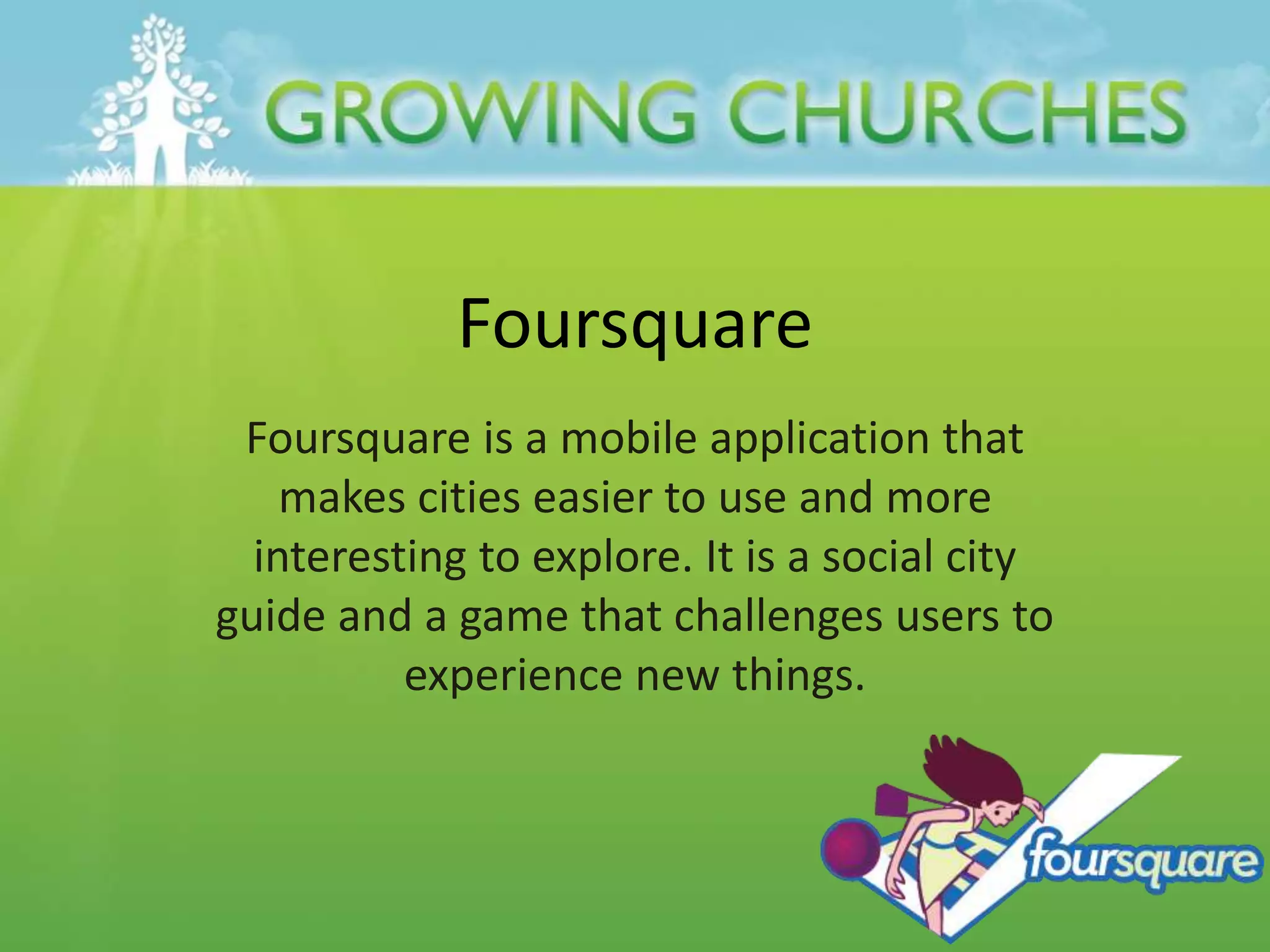 Foursquare
Foursquare is a mobile application that
makes cities easier to use and more
interesting to explore. It is a social city
guide and a game that challenges users to
experience new things.
 