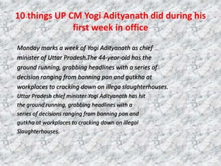 10 things UP CM Yogi Adityanath did during his
first week in office
Monday marks a week of Yogi Adityanath as chief
minister of Uttar Pradesh.The 44-year-old has the
ground running, grabbing headlines with a series of
decision ranging from banning pan and gutkha at
workplaces to cracking down on illega slaughterhouses.
Uttar Pradesh chief minister Yogi Adityanath has hit
the ground running, grabbing headlines with a
series of decisions ranging from banning pan and
gutkha at workplaces to cracking down on illegal
Slaughterhouses.
 