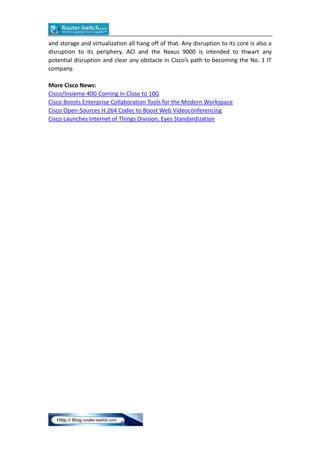 and storage and virtualization all hang off of that. Any disruption to its core is also a
disruption to its periphery. ACI and the Nexus 9000 is intended to thwart any
potential disruption and clear any obstacle in Cisco’s path to becoming the No. 1 IT
company.
More Cisco News:
Cisco/Insieme 40G Coming in Close to 10G
Cisco Boosts Enterprise Collaboration Tools for the Modern Workspace
Cisco Open-Sources H.264 Codec to Boost Web Videoconferencing
Cisco Launches Internet of Things Division, Eyes Standardization
 