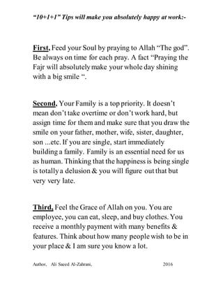 “10+1+1” Tips will make you absolutely happy at work:-
Author, Ali Saeed Al-Zahrani, 2016
First, Feed your Soul by praying to Allah “The god”.
Be always on time for each pray. A fact “Praying the
Fajr will absolutely make your whole day shining
with a big smile “.
Second, Your Family is a top priority. It doesn’t
mean don’t take overtime or don’t work hard, but
assign time for them and make sure that you draw the
smile on your father, mother, wife, sister, daughter,
son ...etc. If you are single, start immediately
building a family. Family is an essential need for us
as human. Thinking that the happiness is being single
is totally a delusion & you will figure out that but
very very late.
Third, Feel the Grace of Allah on you. You are
employee, you can eat, sleep, and buy clothes. You
receive a monthly payment with many benefits &
features. Think about how many people wish to be in
your place & I am sure you know a lot.
 