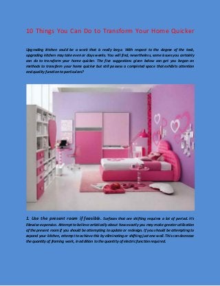 10 Things You Can Do to Transform Your Home Quicker Upgrading kitchen could be a work that is really large. With respect to the degree of the task, upgrading kitchen may take even or days weeks. You will find, nevertheless, some issues you certainly can do to transform your home quicker. The five suggestions given below can get you began on methods to transform your home quicker but still possess a completed space that exhibits attention and quality function to particulars? 
1. Use the present room if feasible. Surfaces that are shifting requires a lot of period. It's likewise expensive. Attempt to believe artistically about how exactly you may make greater utilization of the present room if you should be attempting to update or redesign. If you should be attempting to expand your kitchen, attempt to achieve this by eliminating or shifting just one wall. This can decrease the quantity of framing work, in addition to the quantity of electric function required.  