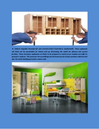 4. Select regular-measured pre-constructed inventory cupboards. These cupboards will likely not be unavailable for instant pick up eliminating the watch for delivery and custom function. These inventory cupboards are likely to be prepared to merely occur location and affix to ground or surfaces. This preserves the assemblage period necessary for unique-purchase cabinets and also the onsite building period for custom units. 
 