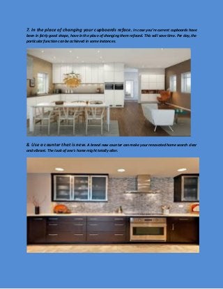 7. In the place of changing your cupboards reface. In case you’re current cupboards have been in fairly good shape, have in the place of changing them refaced. This will save time. Per day, the particular function can be achieved in some instances. 
8. Use a counter that is new. A brand new counter can make your renovated home search clear and vibrant. The look of one's home might totally alter. 
 