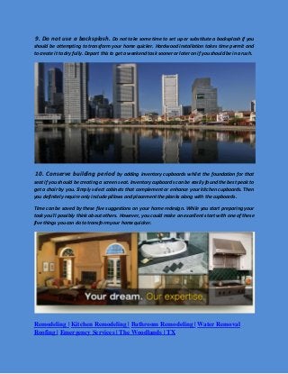 9. Do not use a backsplash. Do not take some time to set up or substitute a backsplash if you should be attempting to transform your home quicker. Hardwood installation takes time permit and to create it to dry fully. Depart this to get a weekend task sooner or later on if you should be in a rush. 
10. Conserve building period by adding inventory cupboards whilst the foundation for that seat if you should be creating a screen seat. Inventory cupboards can be easily found the best peak to get a chair by you. Simply select cabinets that complement or enhance your kitchen cupboards. Then you definitely require only include pillows and placement the planks along with the cupboards. 
Time can be saved by these five suggestions on your home redesign. While you start preparing your task you'll possibly think about others. However, you could make an excellent start with one of these five things you can do to transform your home quicker. 
Remodeling | Kitchen Remodeling | Bathroom Remodeling | Water Removal Roofing | Emergency Services | The Woodlands | TX 