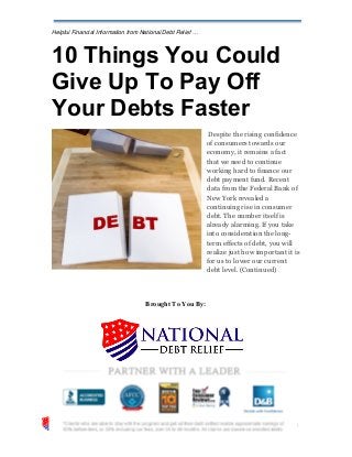 Helpful Financial Information from National Debt Relief …
10 Things You Could
Give Up To Pay Off
Your Debts Faster
Despite the rising confidence
of consumers towards our
economy, it remains a fact
that we need to continue
working hard to finance our
debt payment fund. Recent
data from the Federal Bank of
New York revealed a
continuing rise in consumer
debt. The number itself is
already alarming. If you take
into consideration the long-
term effects of debt, you will
realize just how important it is
for us to lower our current
debt level. (Continued)
Brought To You By:
 