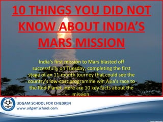 10 THINGS YOU DID NOT
KNOW ABOUT INDIA’S
MARS MISSION
India's first mission to Mars blasted off
successfully on Tuesday, completing the first
stage of an 11-month journey that could see the
country's low-cost programme win Asia's race to
the Red Planet. Here are 10 key facts about the
mission.
UDGAM SCHOOL FOR CHILDREN
www.udgamschool.com

 