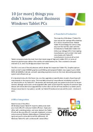 10 (or more) things you
didn’t know about Business
Windows Tablet PCs
1 Powerful is Productive
The majority of Windows 7 Tablet PCs
now surpass the average office desktop
PC in terms of performance. Mobile
Tablet PC technology has come a long
way over the last few years with the
introduction of dedicated mobile ULV
(Ultra Low Voltage) CPU’s from leading
manufacturers such as Intel. Intel work
very closely with Tablet PC
manufacturers to ensure all current
Tablet computers make the most from their latest range of high end mobile CPU’s in terms of
maximum performance without the sacrifice of mobile battery life. This is evident in the well-
received i3, i5, and i7 Ivy Bridge processors from Intel.
The CPU is not one of the only features which dictate fast responsive Tablet PCs, Graphics options
(such as Intel’s latest HD4000 graphics) and RAM quantity/speed (Tablets now support up to 16GB
DDR3 @ 1600Mhz!) dictate a smooth operating experience even on the most demanding operating
system and software set-up.
It’s important to buy for the future too, so a few upgrades on specification at point of purchase will
reap rewards in the years to come. The inevitable amount of new software installations and the “I
can also do this on my Tablet PC!“ discoveries will eventually push any system to the limit. So be pre-
warned, although some units can be upgraded after point of purchase the majority of consumer type
devices will not be able to be upgraded due to the nature of one-off mass builds to cut down prices.
Cheap is never best in my opinion, I prefer my Tablet PC hardware to last until the end – minimum 5
years.
2 Office Integration
Never be out of the office.
All Windows based Tablet PC have the ability to be both
your main office PC and your mobile office pc. Equip your
office with a docking station, and once docked, the Tablet
PC will act like any office PC, just add a keyboard, a mouse
and an external Monitor (depending on Docking Station
type) and you’ll not be able to tell the difference. All
Windows Tablet PCs will run Microsoft’s latest Office
 