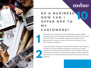 A S A B U S I N E S S
H O W C A N I
O F F E R N P P T O
M Y
C U S T O M E R S ?
Check with your bank to see if as a business customer NPP is
available to you, as each financial institution has its own roll out
plans for NPP. If it is available, register for a PayID for your
business and include it on your invoices for customers to use
when making a payment.
If your business is looking to?access?NPP to offer an innovative or
transform existing payment experiences, then you will need
to?partner with an?existing participant, such as Indue. Indue has
over 50 years experience in providing payments and settlement
solutions for our clients and are well placed to partner with your
business.?
10
1
2
 