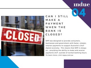 C A N I S T I L L
M A K E A
P A Y M E N T
W H E N T H E
B A N K I S
C L O S E D ?
NPP was designed to provide consumers,
businesses and government with faster, simpler,
smarter payments to support Australias 24x7
digital economy. ?This means that NPP is always
on... providing the ability to make and receive
payments 24/7, outside of normal banking hours.
To learn more, visit nppa.com.au
04
 