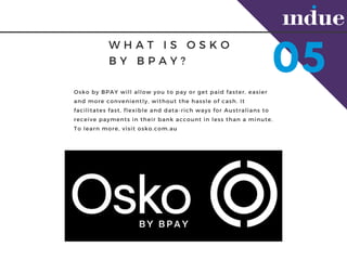 W H A T I S O S K O
B Y B P A Y ?
05
Osko by BPAY will allow you to pay or get paid faster, easier
and more conveniently, without the hassle of cash. It
facilitates fast, flexible and data-rich ways for Australians to
receive payments in their bank account in less than a minute.
To learn more, visit osko.com.au
 