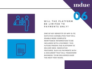06W I L L T H E P L A T F O R M
B E L I M I T E D T O
P A Y M E N T S O N L Y ?
ONE OF KEY BENEFITS OF NPP IS ITS
DATA RICH CAPABILITIES THAT WILL
ENABLE MORE COMPLETE
REMITTANCE INFORMATION TO BE
INCLUDED WITH A PAYMENT. THIS
FUTURE PROOFS THE PLATFORM TO
DELIVER NEW, INNOVATIVE
FEATURES, SUCH AS PAYMENTS WITH
A DOCUMENT THAT WILL TRANSFORM
BUSINESS, TO BE DELIVERED OVER
THE NEXT FEW YEARS.
 