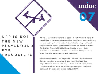 N P P I S N O T
T H E N E W
P L A Y G R O U N D
F O R
F R A U D S T E R S
All financial institutions that connect to NPP must have the
capability to detect and respond to fraudulent activity in real
time, meeting strict interbank technical and operational
requirements. While consumers need to be aware of scams,
Australian financial institutions already protect their
customers in real time when cards are used for purchases,
with this now extended to NPP payments.
Powered by IBMs Safer Payments, Indues Orion Financial
Crimes solution integrates AI and machine learning
algorithms to deliver a 24 x 7, real time, Australian-based
fraud monitoring solution to help protect your customers
across all transactions types, not just NPP.
07
 