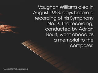 Vaughan Williams died in
August 1958, days before a
recording of his Symphony
No. 9. The recording,
conducted by Adrian
Boult, went ahead as
a memorial to the
composer.
www.colstonhall.org/classical
 