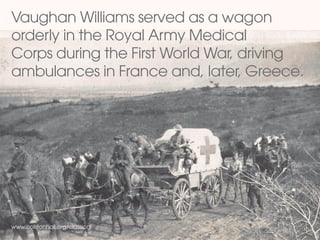 Vaughan Williams served as a wagon
orderly in the Royal Army Medical
Corps during the First World War, driving
ambulances in France and, later, Greece.
www.colstonhall.org/classical
 