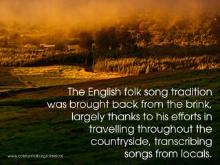 The English folk song tradition
was brought back from the brink,
largely thanks to his efforts in
travelling throughout the
countryside, transcribing
songs from locals.www.colstonhall.org/classical
 