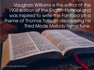 www.colstonhall.org/classical
Vaughan Williams is the editor of the
1906 edition of the English Hymnal and
was inspired to write the Fantasia on a
theme of Thomas Tallis on discovering his
Third Mode Melody hymn tune.
 