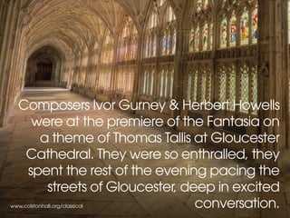 www.colstonhall.org/classical
Composers Ivor Gurney & Herbert Howells
were at the premiere of the Fantasia on
a theme of Thomas Tallis at Gloucester
Cathedral. They were so enthralled, they
spent the rest of the evening pacing the
streets of Gloucester, deep in excited
conversation.
 