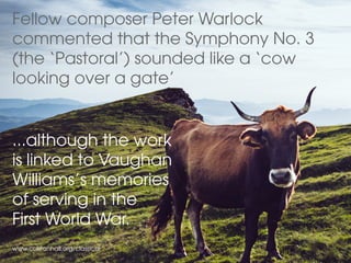Fellow composer Peter Warlock
commented that the Symphony No. 3
(the ‘Pastoral’) sounded like a ‘cow
looking over a gate’
www.colstonhall.org/classical
...although the work
is linked to Vaughan
Williams’s memories
of serving in the
First World War.
 