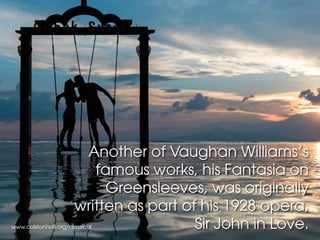 www.colstonhall.org/classical
Another of Vaughan Williams’s
famous works, his Fantasia on
Greensleeves, was originally
written as part of his 1928 opera,
Sir John in Love.
 