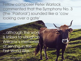 Fellow composer Peter Warlock
commented that the Symphony No. 3
(the ‘Pastoral’) sounded like a ‘cow
looking over a gate’
...