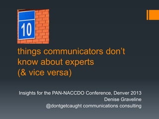 things communicators don’t
know about experts
(& vice versa)
Insights for the PAN-NACCDO Conference, Denver 2013
Denise Graveline
@dontgetcaught communications consulting
 