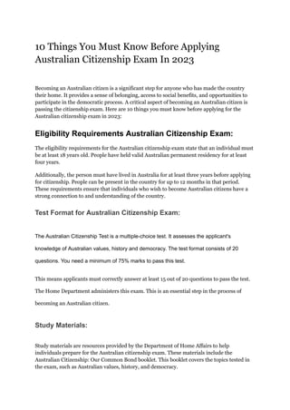 10 Things You Must Know Before Applying
Australian Citizenship Exam In 2023
Becoming an Australian citizen is a significant step for anyone who has made the country
their home. It provides a sense of belonging, access to social benefits, and opportunities to
participate in the democratic process. A critical aspect of becoming an Australian citizen is
passing the citizenship exam. Here are 10 things you must know before applying for the
Australian citizenship exam in 2023:
Eligibility Requirements Australian Citizenship Exam:
The eligibility requirements for the Australian citizenship exam state that an individual must
be at least 18 years old. People have held valid Australian permanent residency for at least
four years.
Additionally, the person must have lived in Australia for at least three years before applying
for citizenship. People can be present in the country for up to 12 months in that period.
These requirements ensure that individuals who wish to become Australian citizens have a
strong connection to and understanding of the country.
Test Format for Australian Citizenship Exam:
The Australian Citizenship Test is a multiple-choice test. It assesses the applicant's
knowledge of Australian values, history and democracy. The test format consists of 20
questions. You need a minimum of 75% marks to pass this test.
This means applicants must correctly answer at least 15 out of 20 questions to pass the test.
The Home Department administers this exam. This is an essential step in the process of
becoming an Australian citizen.
Study Materials:
Study materials are resources provided by the Department of Home Affairs to help
individuals prepare for the Australian citizenship exam. These materials include the
Australian Citizenship: Our Common Bond booklet. This booklet covers the topics tested in
the exam, such as Australian values, history, and democracy.
 
