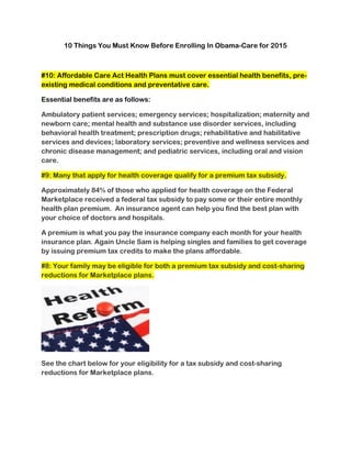 10 Things You Must Know Before Enrolling In Obama-Care for 2015 
#10: Affordable Care Act Health Plans must cover essential health benefits, pre- existing medical conditions and preventative care. 
Essential benefits are as follows: 
Ambulatory patient services; emergency services; hospitalization; maternity and newborn care; mental health and substance use disorder services, including behavioral health treatment; prescription drugs; rehabilitative and habilitative services and devices; laboratory services; preventive and wellness services and chronic disease management; and pediatric services, including oral and vision care. #9: Many that apply for health coverage qualify for a premium tax subsidy. 
Approximately 84% of those who applied for health coverage on the Federal Marketplace received a federal tax subsidy to pay some or their entire monthly health plan premium. An insurance agent can help you find the best plan with your choice of doctors and hospitals. 
A premium is what you pay the insurance company each month for your health insurance plan. Again Uncle Sam is helping singles and families to get coverage by issuing premium tax credits to make the plans affordable. #8: Your family may be eligible for both a premium tax subsidy and cost-sharing reductions for Marketplace plans. 
See the chart below for your eligibility for a tax subsidy and cost-sharing reductions for Marketplace plans. 
 