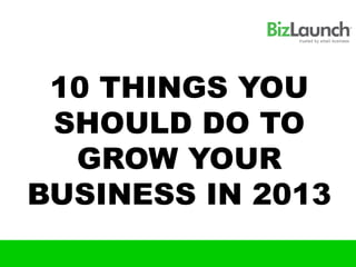 10 THINGS YOU
 SHOULD DO TO
  GROW YOUR
BUSINESS IN 2013
 