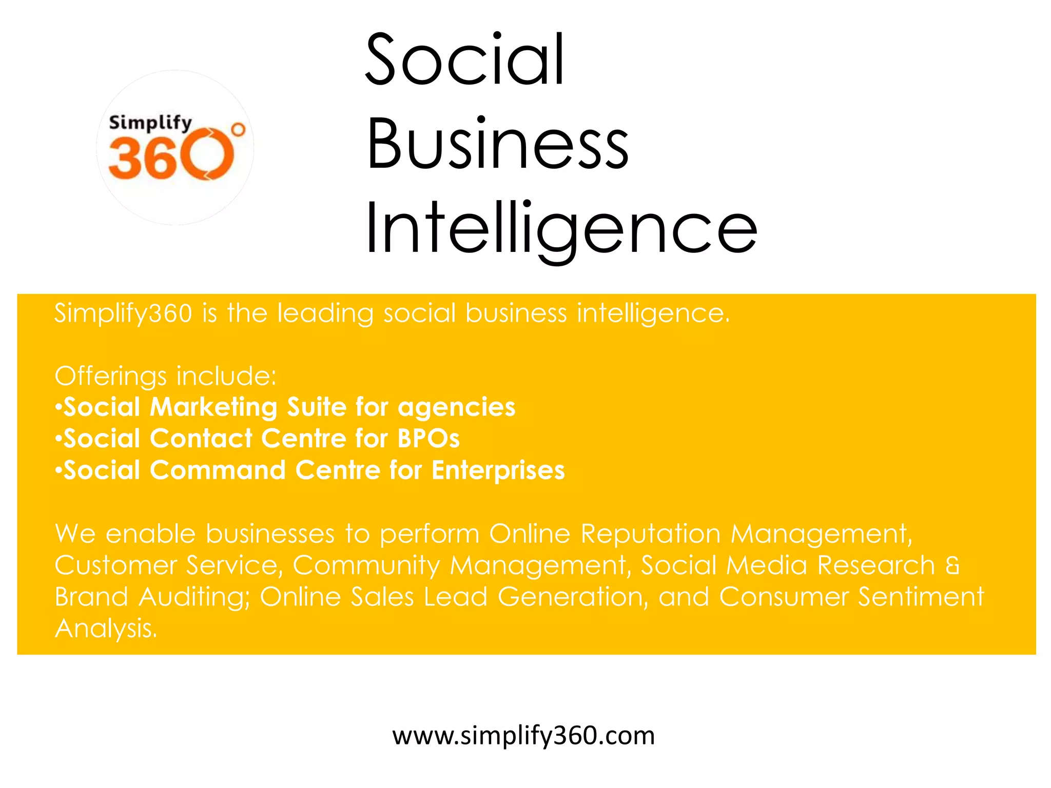 Social Business 
Intelligence 
www.simplify360.com 
Simplify360 is the leading social business intelligence. Offerings include: 
•Social Marketing Suite for agencies 
•Social Contact Centre for BPOs 
•Social Command Centre for Enterprises We enable businesses to perform Online Reputation Management, Customer Service, Community Management, Social Media Research & Brand Auditing; Online Sales Lead Generation, and Consumer Sentiment Analysis.  
