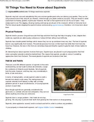 PrintFriendly.com: Print web pages, create PDFs http://www.printfriendly.com/print/?source=site&url=http://virginiawildli... 
Squirrels may look cute and adorable but they are common garden pests who can destroy your garden. They can be 
a big nuisance since they snip off your flowers, chew through your plants and tear your pots. They are known to wield 
a penchant for flowery gardens in particular. However, the truth is that squirrels do not do this out of spite – they 
simply want to eat. The digging, chewing, tearing and tossing are all part of the creature’s efforts to find some food. 
The first step towards stopping the squirrel menace and executing , therefore, is to know more about 
them. 
Physical Features 
Squirrels tend to possess long and muscular hind legs and short front legs that help in leaping. In fact, despite their 
small size, squirrels are able to jump a distance of almost 20 feet without much difficulty. 
Squirrels have double-jointed hind legs which means they can run up and down trees very fast. The feet of squirrels 
tend to vary significantly from humans. The animals possess five toes on their back feet while their front feet only 
have four. However, the toes in the front are extremely sharp and help the squirrel to grip the bark of trees tightly for 
climbing. 
An interesting fact about squirrels involves their eyes. Squirrel eyes are placed in such unique position that their 
vision somewhat extends to what lies behind them. This means that squirrels are able to notice if something 
approaches them from the back. The sweat glands of squirrels are located on their feet. 
Habitat and Habits 
There are over 200 different species of squirrels in the entire 
world and they can be found in almost all continents, except 
the continents of Antarctica and Australia. Not all squirrels 
look the same, however, and they may vary considerably in 
terms of size and colour. 
In terms of mating habits, a male squirrel is able to smell a 
female from almost a mile away. The mating season for 
squirrels extends from February to May with a 44-day 
gestation period. In usual circumstances, 2-4 young squirrels 
are born in each litter. 
Even though squirrels are generally considered to be 
granivores i.e. animals who eat nuts and grains, they can eat 
almost anything since they are omnivores. 
Image Source: Flickr 
Squirrels have a unique problem – their teeth do not stop 
growing. The only way to prevent their teeth from growing into their necks is to keep gnawing. 
Squirrels, when agitated or scared, tend to run back and forth in order to confuse any predators. 
If your property is infested with squirrels, call immediately. 
1 of 1 11/10/2014 7:15 PM 
