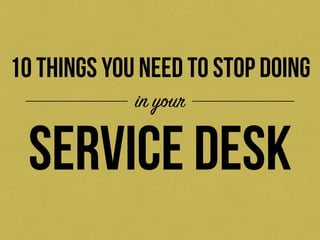 10 THINGS YOU NEED TO STOP DOING 
in your 
service desk 
 