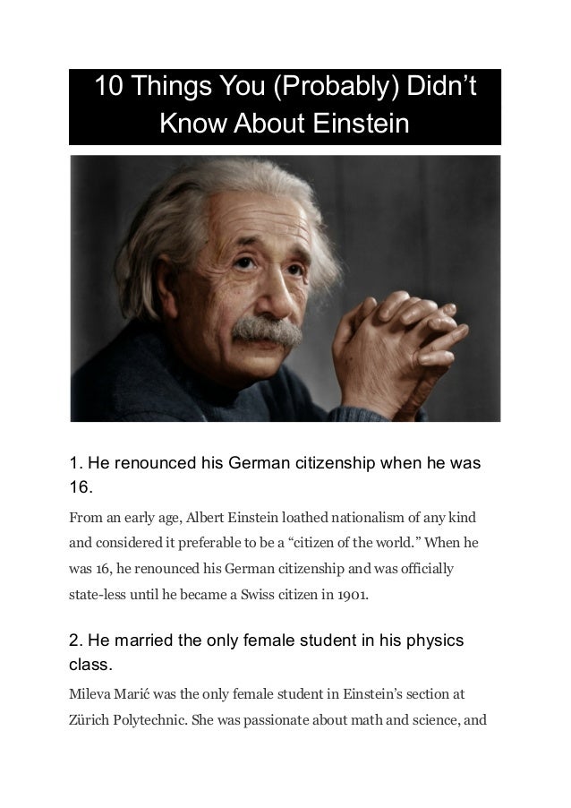 10 Things You (Probably) Didn’t
Know About Einstein
1. He renounced his German citizenship when he was
16.
From an early age, Albert Einstein loathed nationalism of any kind
and considered it preferable to be a “citizen of the world.” When he
was 16, he renounced his German citizenship and was officially
state-less until he became a Swiss citizen in 1901.
2. He married the only female student in his physics
class.
Mileva Marić was the only female student in Einstein’s section at
Zürich Polytechnic. She was passionate about math and science, and
 