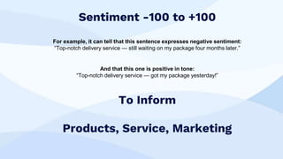 Sentiment -100 to +100
For example, it can tell that this sentence expresses negative sentiment:
“Top-notch delivery service — still waiting on my package four months later.”
And that this one is positive in tone:
“Top-notch delivery service — got my package yesterday!”
To Inform
Products, Service, Marketing
 