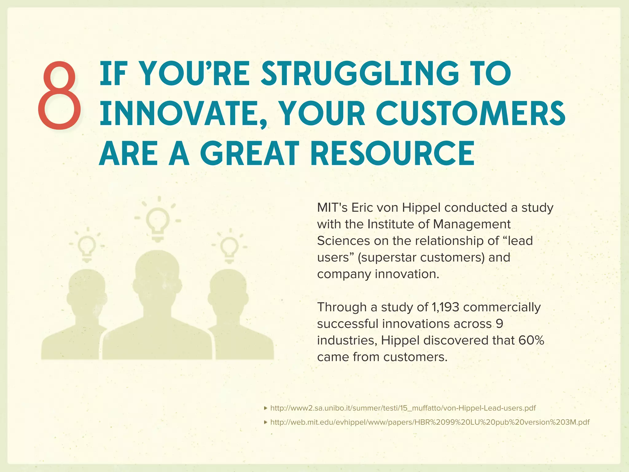 8   IF YOU’RE STRUGGLING TO
    INNOVATE, YOUR CUSTOMERS
    ARE A GREAT RESOURCE
                        MIT's Eric von Hippel conducted a study
                        with the Institute of Management
                        Sciences on the relationship of “lead
                        users” (superstar customers) and
                        company innovation.

                        Through a study of 1,193 commercially
                        successful innovations across 9
                        industries, Hippel discovered that 60%
                        came from customers.


            http://www2.sa.unibo.it/summer/testi/15_muﬀatto/von-Hippel-Lead-users.pdf
            http://web.mit.edu/evhippel/www/papers/HBR%2099%20LU%20pub%20version%203M.pdf
 